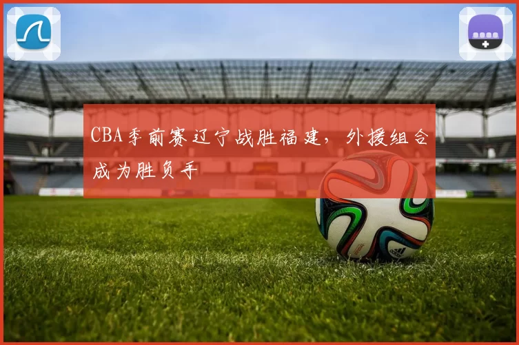 CBA季前赛辽宁战胜福建,外援组合成为胜负手