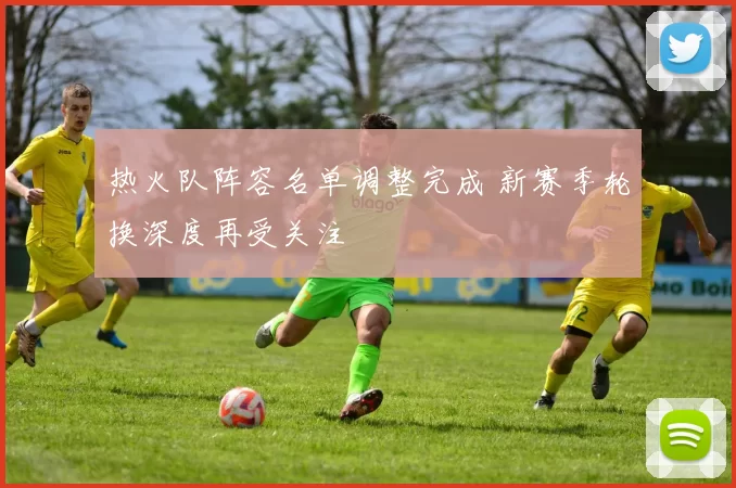热火队阵容名单调整完成 新赛季轮换深度再受关注
