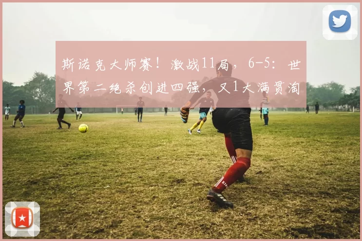 斯诺克大师赛！激战11局，6-5：世界第二绝杀创进四强，又1大满贯淘汰