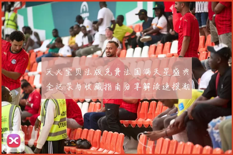 灭火宝贝法版免费法国满天星盛典全记录与收藏指南分享解读速报潮