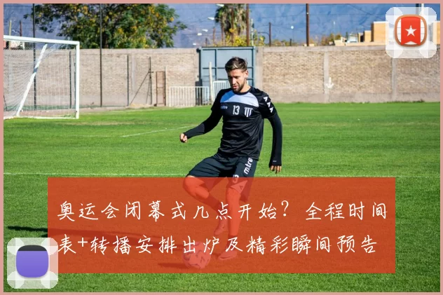 奥运会闭幕式几点开始？全程时间表+转播安排出炉及精彩瞬间预告