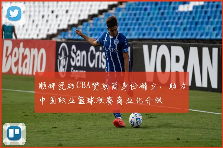 顺辉瓷砖CBA赞助商身份确立，助力中国职业篮球联赛商业化升级