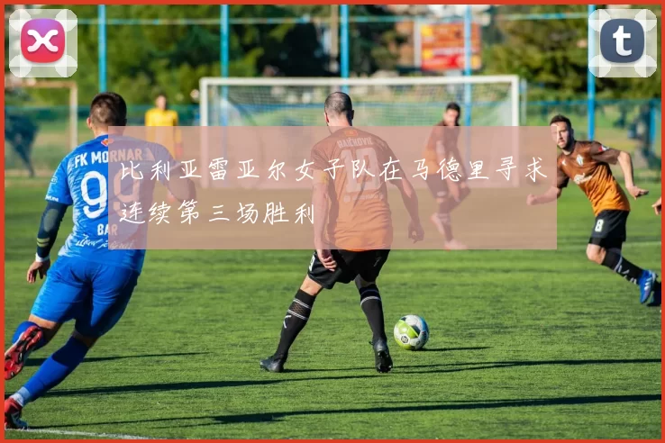 比利亚雷亚尔女子队在马德里寻求连续第三场胜利