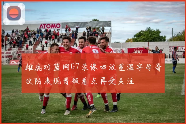 雄鹿对篮网G7录像回放重温字母哥攻防表现晋级看点再受关注