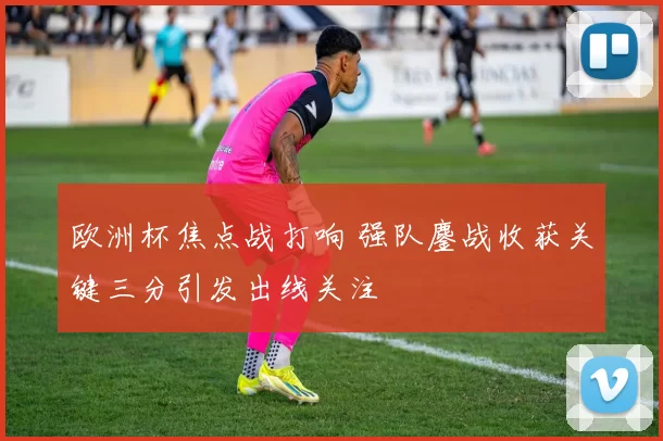 欧洲杯焦点战打响 强队鏖战收获关键三分引发出线关注