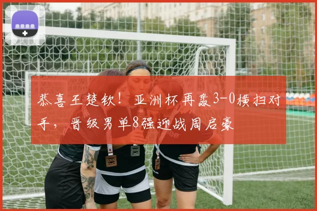 恭喜王楚钦！亚洲杯再轰3-0横扫对手，晋级男单8强迎战周启豪