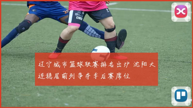 辽宁城市篮球联赛排名出炉 沈阳大连稳居前列争夺季后赛席位