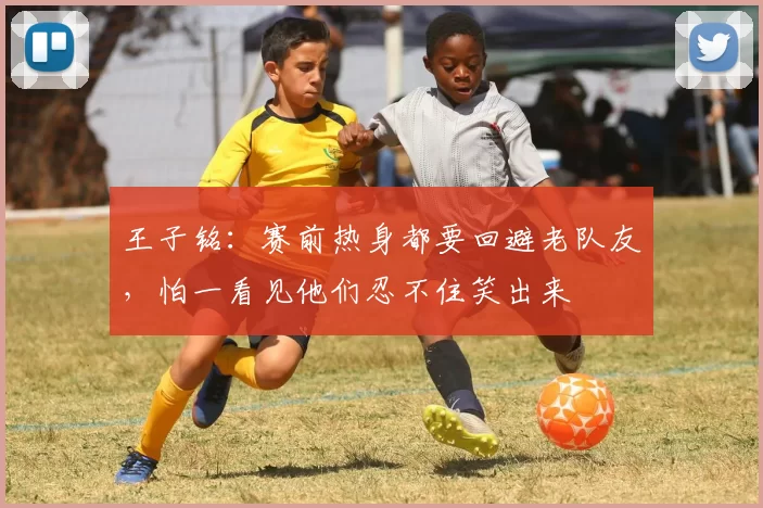 王子铭：赛前热身都要回避老队友，怕一看见他们忍不住笑出来