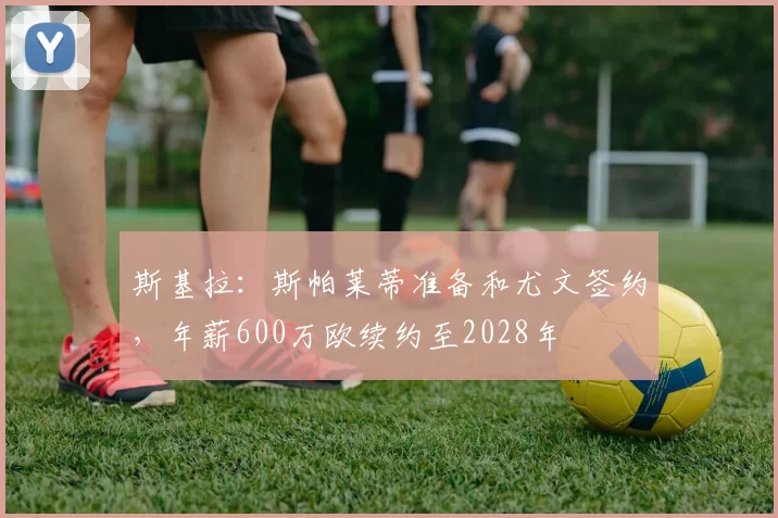 斯基拉:斯帕莱蒂准备和尤文签约,年薪600万欧续约至2028年