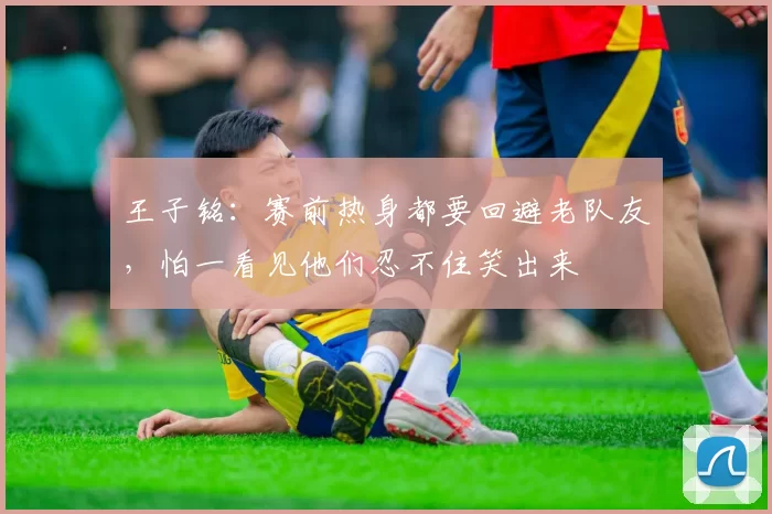 王子铭:赛前热身都要回避老队友,怕一看见他们忍不住笑出来