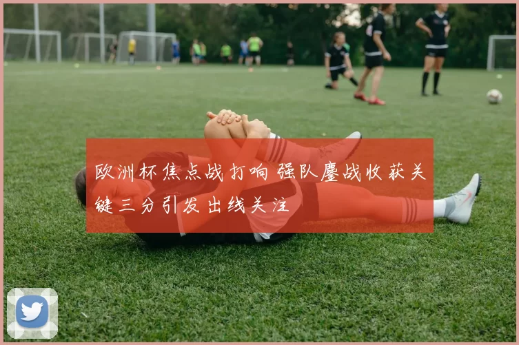 欧洲杯焦点战打响 强队鏖战收获关键三分引发出线关注