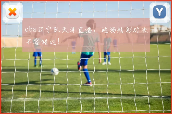 cba辽宁队天津直播，这场精彩对决不容错过！