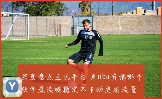 深度盘点主流平台 看nba直播哪个软件最流畅稳定不卡顿更省流量