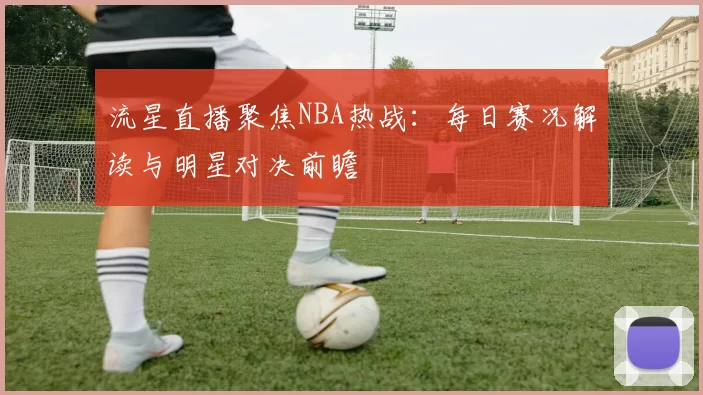 流星直播聚焦NBA热战：每日赛况解读与明星对决前瞻