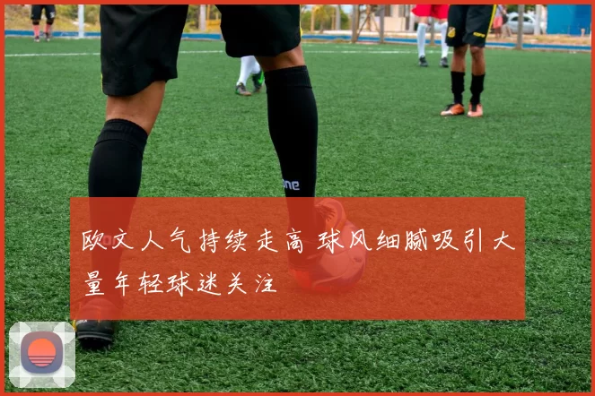 欧文人气持续走高 球风细腻吸引大量年轻球迷关注