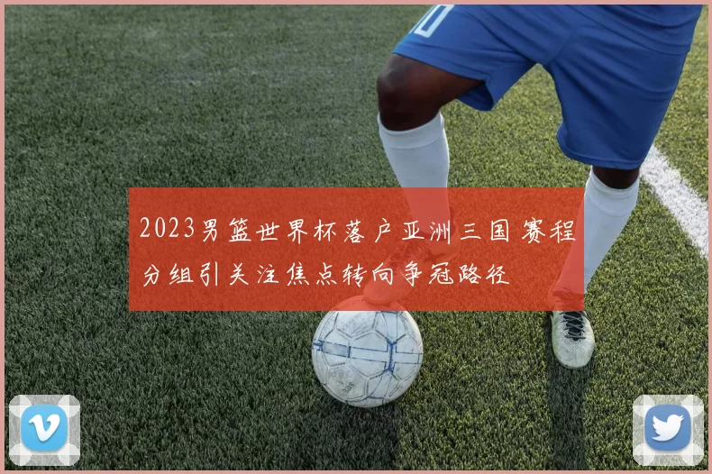 2023男篮世界杯落户亚洲三国 赛程分组引关注焦点转向争冠路径