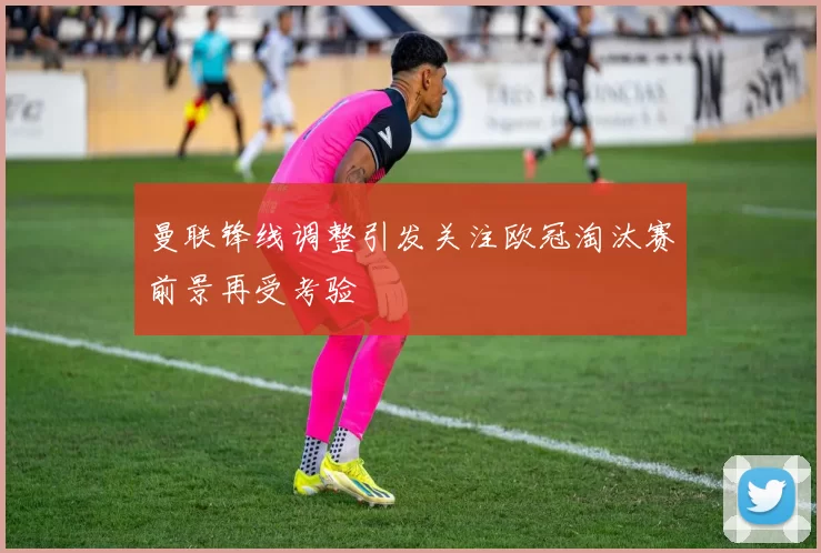 曼联锋线调整引发关注欧冠淘汰赛前景再受考验