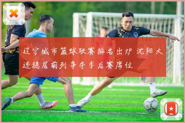 辽宁城市篮球联赛排名出炉 沈阳大连稳居前列争夺季后赛席位