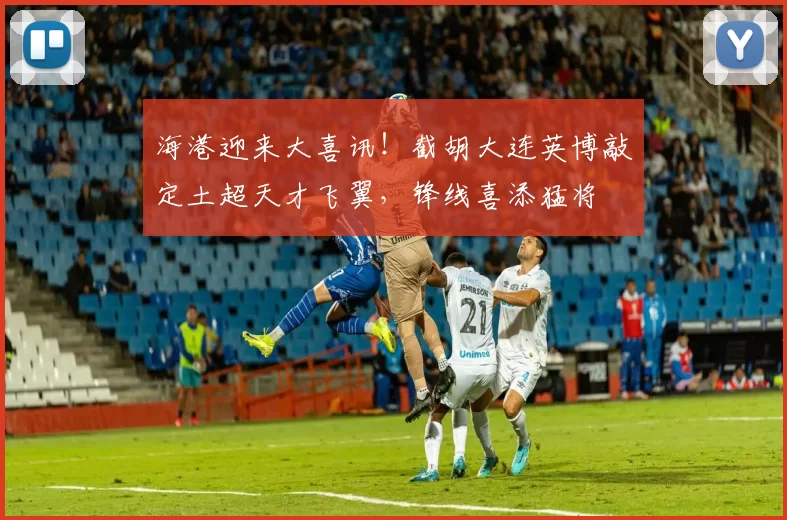 海港迎来大喜讯！截胡大连英博敲定土超天才飞翼，锋线喜添猛将