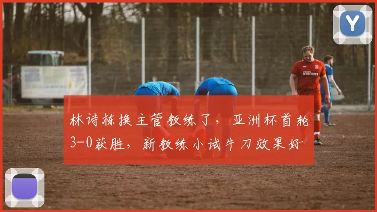 林诗栋换主管教练了，亚洲杯首轮3-0获胜，新教练小试牛刀效果好