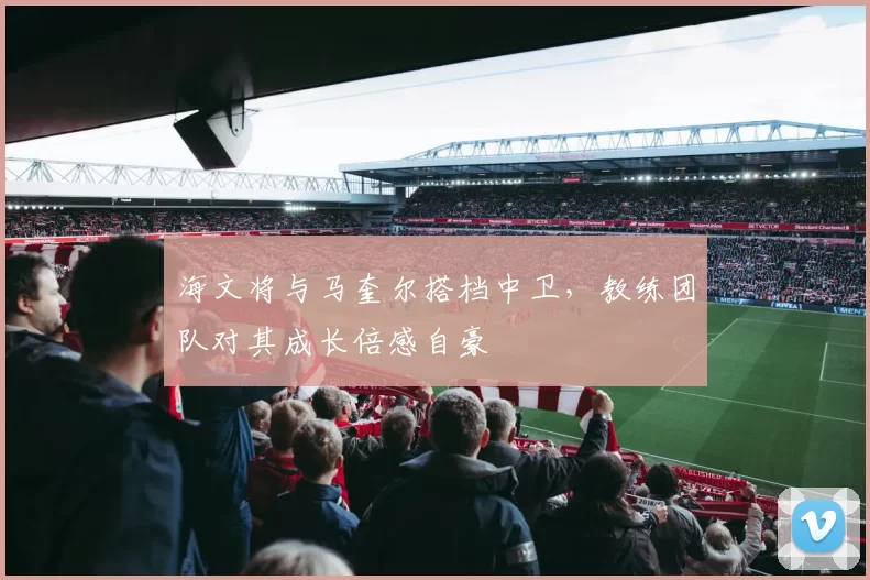 海文将与马奎尔搭档中卫，教练团队对其成长倍感自豪