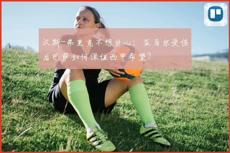 汉斯-弗里克不想分心：亚马尔受伤后巴萨如何保住西甲希望？