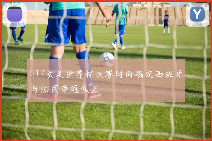 U17女足世界杯决赛时间确定西班牙与法国争冠焦点