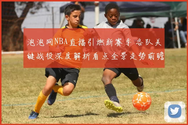 泡泡网NBA直播引燃新赛季 各队关键战役深度解析看点全景走势前瞻