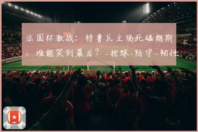 法国杯激战：特鲁瓦主场死磕朗斯，谁能笑到最后？_控球_防守_韧性
