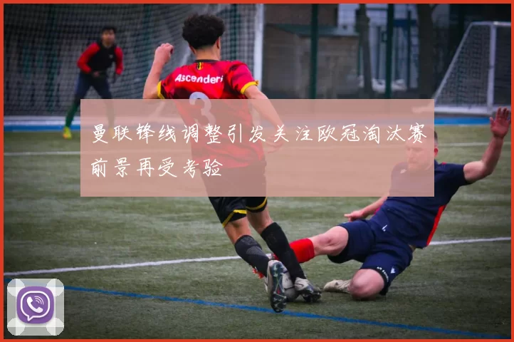 曼联锋线调整引发关注欧冠淘汰赛前景再受考验