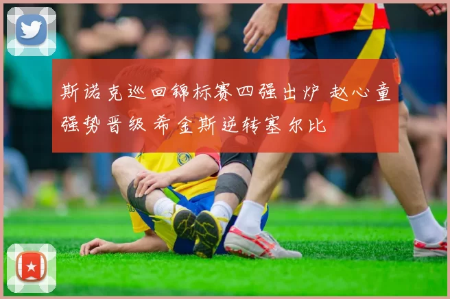 斯诺克巡回锦标赛四强出炉 赵心童强势晋级 希金斯逆转塞尔比