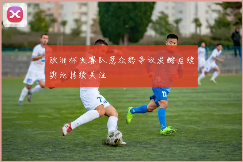 欧洲杯决赛队惹众怒争议发酵后续舆论持续关注