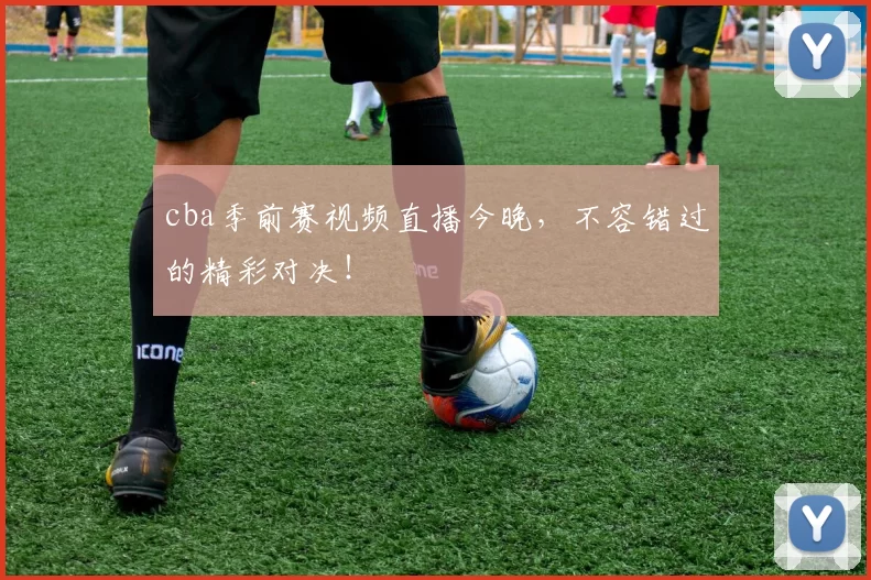 cba季前赛视频直播今晚，不容错过的精彩对决！