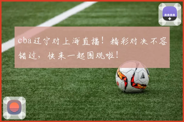 cba辽宁对上海直播！精彩对决不容错过，快来一起围观啦！