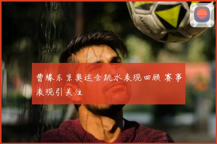 曹缘东京奥运会跳水表现回顾 赛事表现引关注