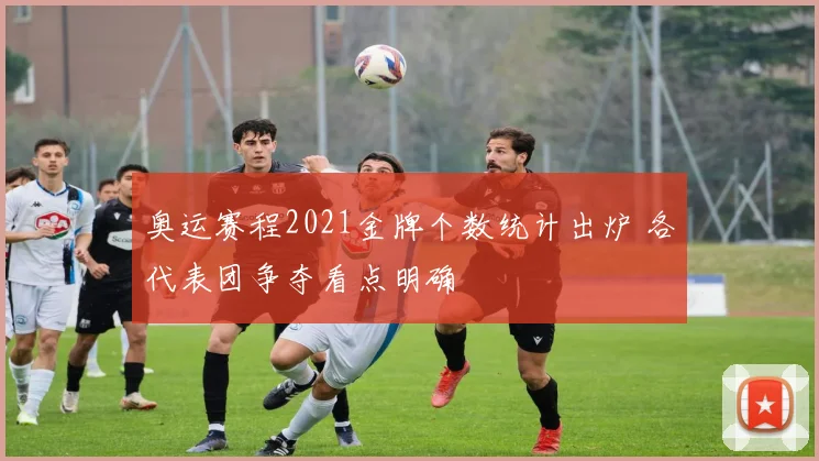 奥运赛程2021金牌个数统计出炉 各代表团争夺看点明确