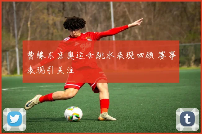 曹缘东京奥运会跳水表现回顾 赛事表现引关注